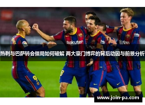 热刺与巴萨转会僵局如何破解 两大豪门博弈的背后动因与前景分析 热刺与巴萨转会僵局如何破解 两大豪门博弈的背后动因与前景分析