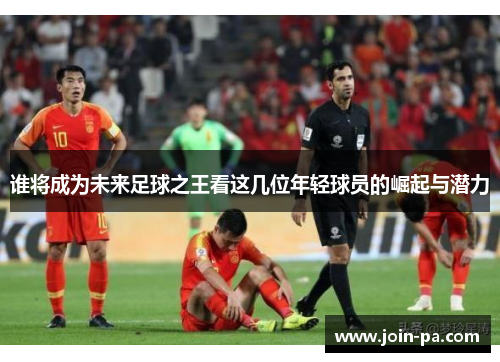 谁将成为未来足球之王看这几位年轻球员的崛起与潜力 谁将成为未来足球之王看这几位年轻球员的崛起与潜力