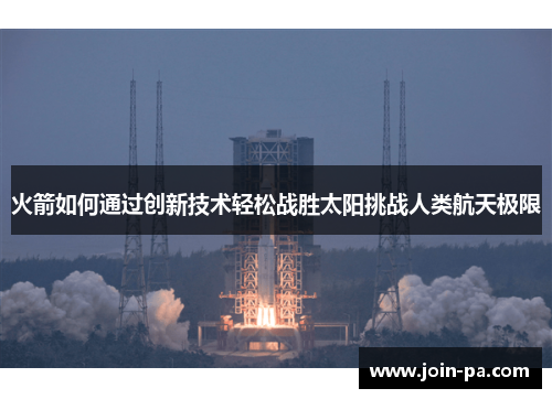 火箭如何通过创新技术轻松战胜太阳挑战人类航天极限