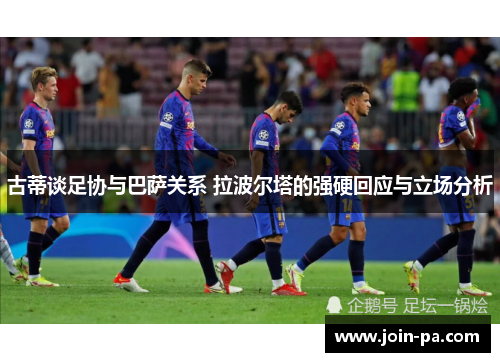 古蒂谈足协与巴萨关系 拉波尔塔的强硬回应与立场分析 古蒂谈足协与巴萨关系 拉波尔塔的强硬回应与立场分析