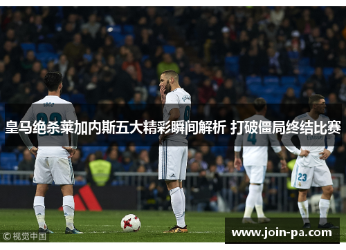 皇马绝杀莱加内斯五大精彩瞬间解析 打破僵局终结比赛