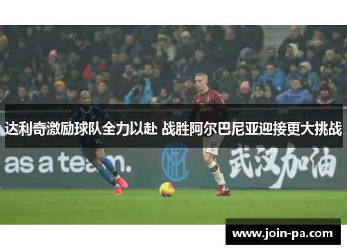 达利奇激励球队全力以赴 战胜阿尔巴尼亚迎接更大挑战