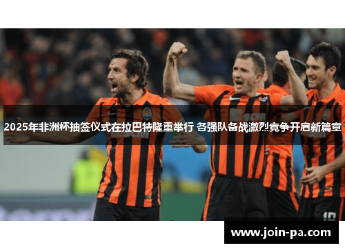 2025年非洲杯抽签仪式在拉巴特隆重举行 各强队备战激烈竞争开启新篇章 2025年非洲杯抽签仪式在拉巴特隆重举行 各强队备战激烈竞争开启新篇章