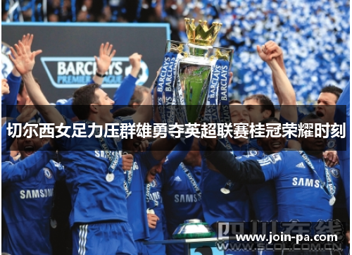 切尔西女足力压群雄勇夺英超联赛桂冠荣耀时刻 切尔西女足力压群雄勇夺英超联赛桂冠荣耀时刻
