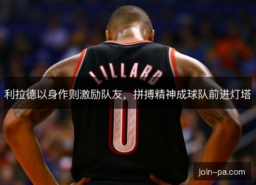 利拉德以身作则激励队友,拼搏精神成球队前进灯塔 利拉德以身作则激励队友,拼搏精神成球队前进灯塔